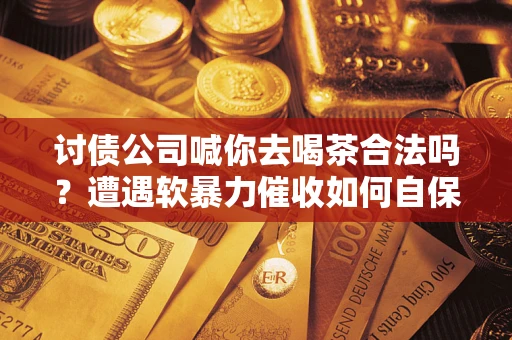 北京讨债公司喊你去喝茶合法吗？遭遇软暴力催收如何自保？